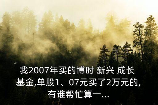 我2007年買的博時 新興 成長 基金,單股1、07元買了2萬元的,有誰幫忙算一...