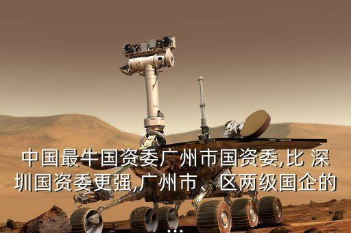 中國最牛國資委廣州市國資委,比 深圳國資委更強,廣州市、區(qū)兩級國企的...