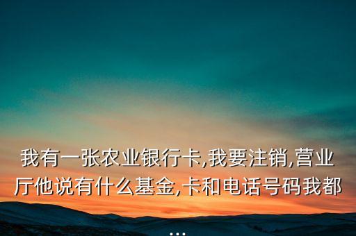 我有一張農(nóng)業(yè)銀行卡,我要注銷,營業(yè)廳他說有什么基金,卡和電話號(hào)碼我都...