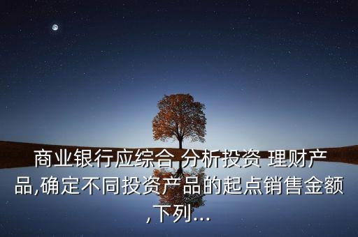  商業(yè)銀行應綜合 分析投資 理財產(chǎn)品,確定不同投資產(chǎn)品的起點銷售金額,下列...