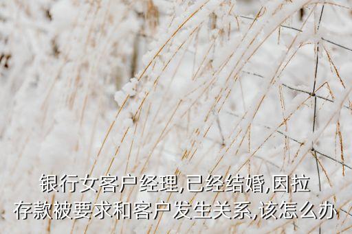  銀行女客戶經(jīng)理,已經(jīng)結(jié)婚,因拉 存款被要求和客戶發(fā)生關系,該怎么辦