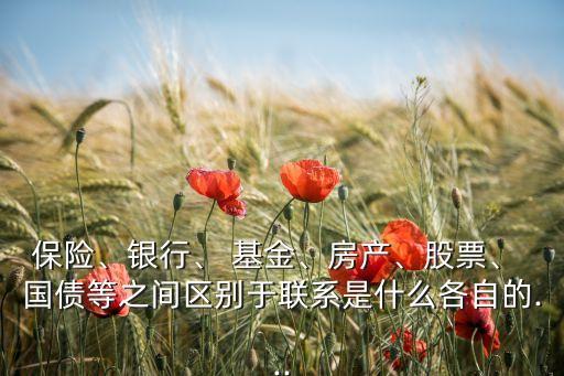 保險、銀行、 基金、房產(chǎn)、股票、 國債等之間區(qū)別于聯(lián)系是什么各自的...