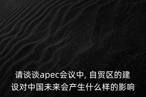 請談談apec會議中, 自貿(mào)區(qū)的建設(shè)對中國未來會產(chǎn)生什么樣的影響
