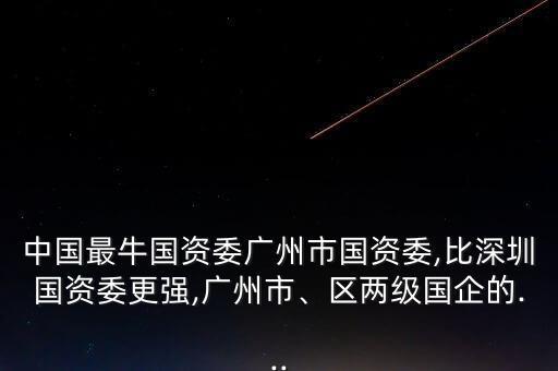 中國最牛國資委廣州市國資委,比深圳國資委更強,廣州市、區(qū)兩級國企的...