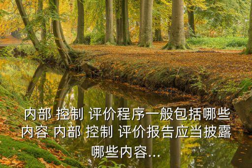  內(nèi)部 控制 評價程序一般包括哪些內(nèi)容 內(nèi)部 控制 評價報(bào)告應(yīng)當(dāng)披露哪些內(nèi)容...