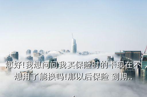 您好!我想問(wèn)問(wèn)我買保險(xiǎn)時(shí)的卡現(xiàn)在不想用了能換嗎!那以后保險(xiǎn) 到期...