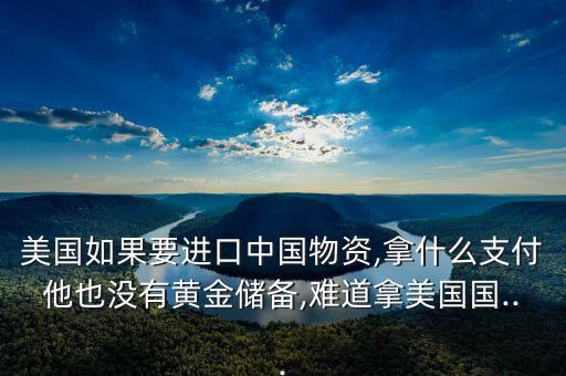 美國(guó)如果要進(jìn)口中國(guó)物資,拿什么支付他也沒有黃金儲(chǔ)備,難道拿美國(guó)國(guó)...