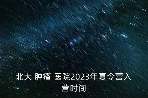 北大 腫瘤 醫(yī)院2023年夏令營(yíng)入營(yíng)時(shí)間