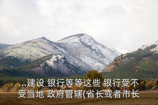 ...建設 銀行等等這些 銀行受不受當?shù)?政府管轄(省長或者市長