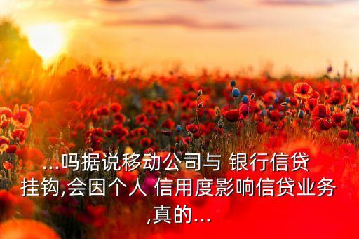 ...嗎據(jù)說移動(dòng)公司與 銀行信貸 掛鉤,會因個(gè)人 信用度影響信貸業(yè)務(wù),真的...