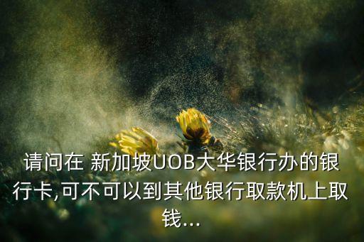 請(qǐng)問在 新加坡UOB大華銀行辦的銀行卡,可不可以到其他銀行取款機(jī)上取錢...