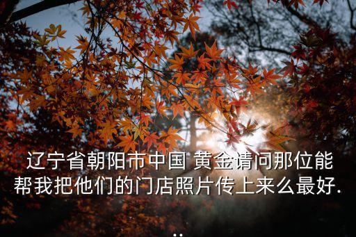  遼寧省朝陽市中國 黃金請(qǐng)問那位能幫我把他們的門店照片傳上來么最好...