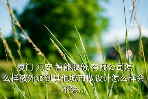  廈門 萬安 智能股份 有限公司怎么樣被外派到其他城市做設(shè)計(jì)怎么樣會(huì)不會(huì)...