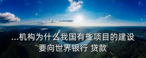 ...機構(gòu)為什么我國有些項目的建設(shè)要向世界銀行 貸款