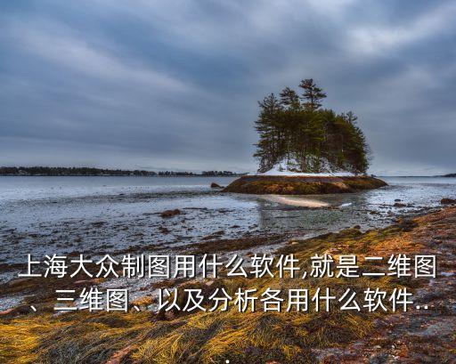 上海大眾制圖用什么軟件,就是二維圖、三維圖、以及分析各用什么軟件...