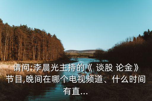 請問:李晨光主持的《 談股 論金》節(jié)目,晚間在哪個電視頻道、什么時間有直...