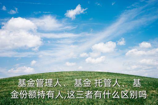  基金管理人、 基金 托管人、 基金份額持有人,這三者有什么區(qū)別嗎