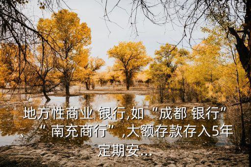 地方性商業(yè) 銀行,如“成都 銀行”、“ 南充商行”,大額存款存入5年定期安...