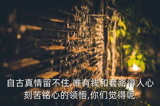 自古真情留不住,唯有錢和套路得人心刻苦銘心的領(lǐng)悟,你們覺得呢
