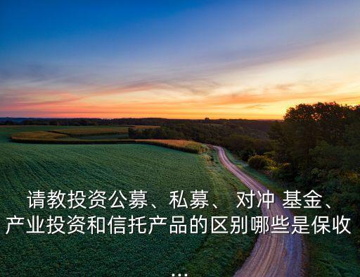 請(qǐng)教投資公募、私募、 對(duì)沖 基金、產(chǎn)業(yè)投資和信托產(chǎn)品的區(qū)別哪些是保收...