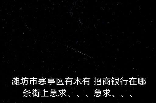 濰坊市寒亭區(qū)有木有 招商銀行在哪條街上急求、、、急求、、、