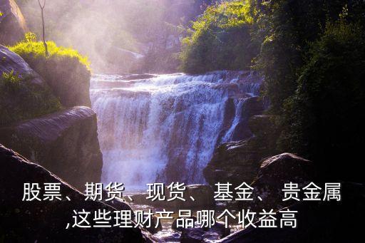 股票、期貨、現(xiàn)貨、 基金、 貴金屬,這些理財產(chǎn)品哪個收益高