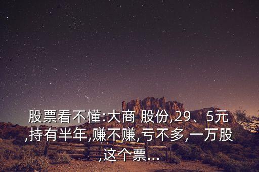 股票看不懂:大商 股份,29、5元,持有半年,賺不賺,虧不多,一萬股,這個(gè)票...