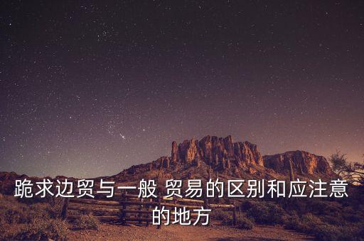 跪求邊貿(mào)與一般 貿(mào)易的區(qū)別和應注意的地方