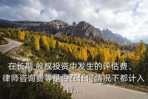 在長期 股權(quán)投資中發(fā)生的評估費、 律師咨詢費等是否在任何情況下都計入管...