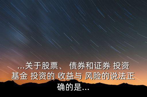 ...關于股票、 債券和證券 投資基金 投資的 收益與 風險的說法正確的是...
