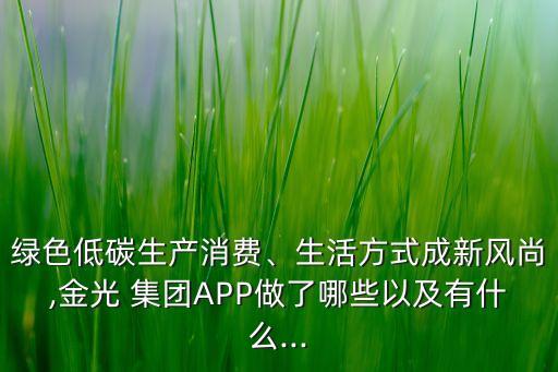 綠色低碳生產(chǎn)消費(fèi)、生活方式成新風(fēng)尚,金光 集團(tuán)APP做了哪些以及有什么...