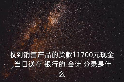 收到銷售產(chǎn)品的貨款11700元現(xiàn)金,當(dāng)日送存 銀行的 會計(jì) 分錄是什么