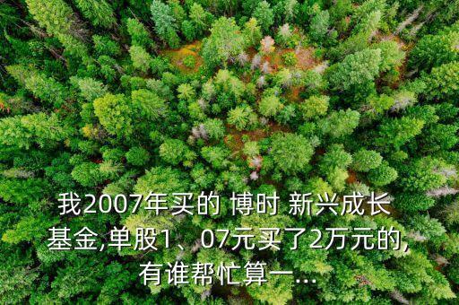 我2007年買的 博時 新興成長 基金,單股1、07元買了2萬元的,有誰幫忙算一...