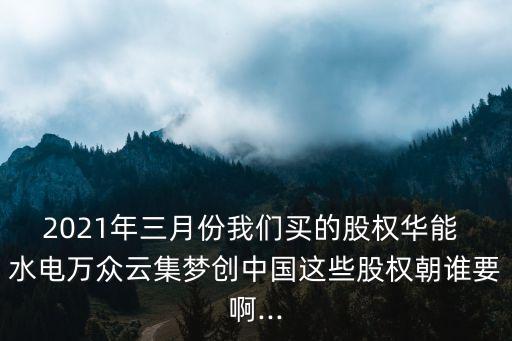 2021年三月份我們買的股權(quán)華能 水電萬眾云集夢(mèng)創(chuàng)中國(guó)這些股權(quán)朝誰要啊...