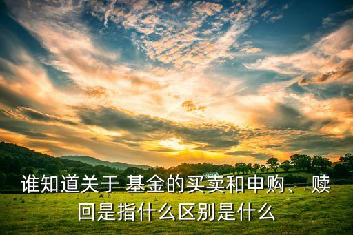 誰(shuí)知道關(guān)于 基金的買賣和申購(gòu)、 贖回是指什么區(qū)別是什么