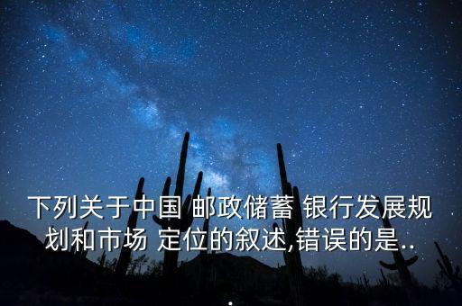 下列關于中國 郵政儲蓄 銀行發(fā)展規(guī)劃和市場 定位的敘述,錯誤的是...
