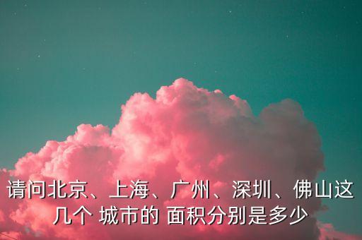 請(qǐng)問北京、上海、廣州、深圳、佛山這幾個(gè) 城市的 面積分別是多少