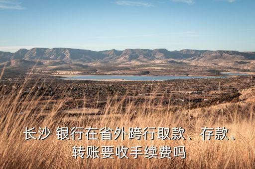  長沙 銀行在省外跨行取款、存款、 轉(zhuǎn)賬要收手續(xù)費(fèi)嗎