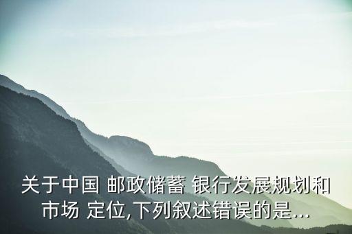 關于中國 郵政儲蓄 銀行發(fā)展規(guī)劃和市場 定位,下列敘述錯誤的是...