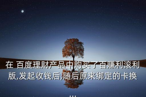 在 百度理財(cái)產(chǎn)品中購(gòu)買(mǎi)了百賺利滾利版,發(fā)起收錢(qián)后,隨后原來(lái)綁定的卡換...