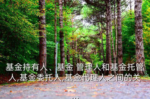 基金持有人、基金 管理人和基金托管人,基金委托人,基金代理人之間的關...