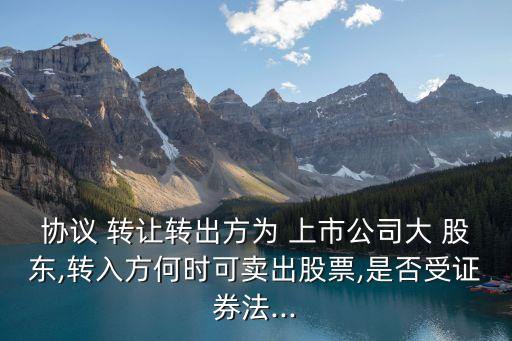 協(xié)議 轉(zhuǎn)讓轉(zhuǎn)出方為 上市公司大 股東,轉(zhuǎn)入方何時(shí)可賣(mài)出股票,是否受證券法...
