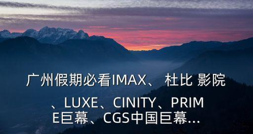 廣州假期必看IMAX、 杜比 影院、LUXE、CINITY、PRIME巨幕、CGS中國(guó)巨幕...