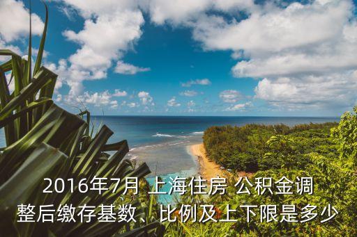 2016年7月 上海住房 公積金調(diào)整后繳存基數(shù)、比例及上下限是多少