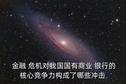  金融 危機(jī)對(duì)我國國有商業(yè) 銀行的核心競(jìng)爭(zhēng)力構(gòu)成了哪些沖擊