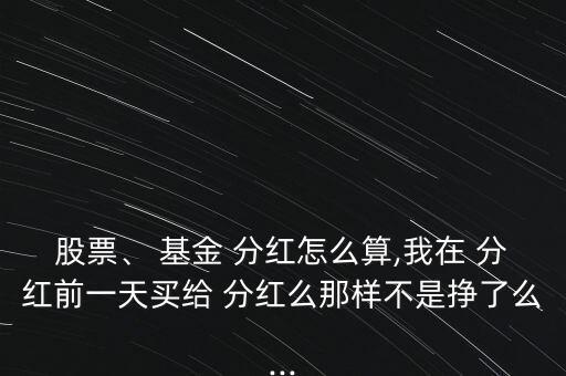 股票、 基金 分紅怎么算,我在 分紅前一天買給 分紅么那樣不是掙了么...