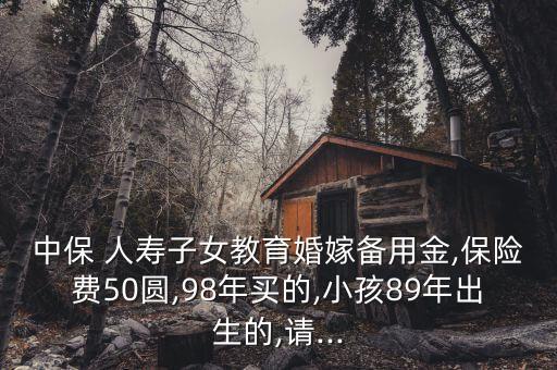 中保 人壽子女教育婚嫁備用金,保險費(fèi)50圓,98年買的,小孩89年出生的,請...