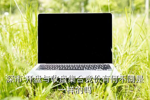 深市 開盤與收盤集合競價有何不同是一樣的嗎